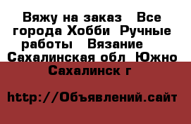 Вяжу на заказ - Все города Хобби. Ручные работы » Вязание   . Сахалинская обл.,Южно-Сахалинск г.